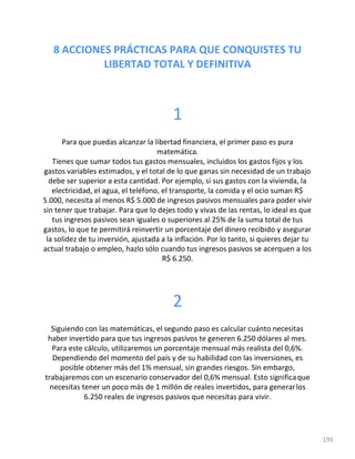 195
8 ACCIONES PRÁCTICAS PARA QUE CONQUISTES TU
LIBERTAD TOTAL Y DEFINITIVA
1
Para que puedas alcanzar la libertad financiera, el primer paso es pura
matemática.
Tienes que sumar todos tus gastos mensuales, incluidos los gastos fijos y los
gastos variables estimados, y el total de lo que ganas sin necesidad de un trabajo
debe ser superior a esta cantidad. Por ejemplo, si sus gastos con la vivienda, la
electricidad, el agua, el teléfono, el transporte, la comida y el ocio suman R$
5.000, necesita al menos R$ 5.000 de ingresos pasivos mensuales para poder vivir
sin tener que trabajar. Para que lo dejes todo y vivas de las rentas, lo ideal es que
tus ingresos pasivos sean iguales o superiores al 25% de la suma total de tus
gastos, lo que te permitirá reinvertir un porcentaje del dinero recibido y asegurar
la solidez de tu inversión, ajustada a la inflación. Por lo tanto, si quieres dejar tu
actual trabajo o empleo, hazlo sólo cuando tus ingresos pasivos se acerquen a los
R$ 6.250.
2
Siguiendo con las matemáticas, el segundo paso es calcular cuánto necesitas
haber invertido para que tus ingresos pasivos te generen 6.250 dólares al mes.
Para este cálculo, utilizaremos un porcentaje mensual más realista del 0,6%.
Dependiendo del momento del país y de su habilidad con las inversiones, es
posible obtener más del 1% mensual, sin grandes riesgos. Sin embargo,
trabajaremos con un escenario conservador del 0,6% mensual. Esto significaque
necesitas tener un poco más de 1 millón de reales invertidos, para generarlos
6.250 reales de ingresos pasivos que necesitas para vivir.
 