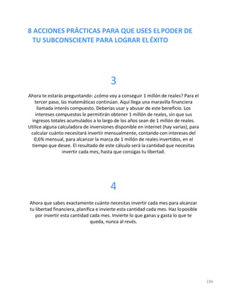 8 ACCIONES PRÁCTICAS PARA QUE USES ELPODER DE
TU SUBCONSCIENTE PARA LOGRAR ELÉXITO
196
3
Ahora te estarás preguntando: ¿cómo voy a conseguir 1 millón de reales? Para el
tercer paso, las matemáticas continúan. Aquí llega una maravilla financiera
llamada interés compuesto. Deberías usar y abusar de este beneficio. Los
intereses compuestos le permitirán obtener 1 millón de reales, sin que sus
ingresos totales acumulados a lo largo de los años sean de 1 millón de reales.
Utilice alguna calculadora de inversiones disponible en internet (hay varias), para
calcular cuánto necesitará invertir mensualmente, contando con intereses del
0,6% mensual, para alcanzar la marca de 1 millón de reales invertidos, en el
tiempo que desee. El resultado de este cálculo será la cantidad que necesitas
invertir cada mes, hasta que consigas tu libertad.
4
Ahora que sabes exactamente cuánto necesitas invertir cada mes para alcanzar
tu libertad financiera, planifica e invierte esta cantidad cada mes. Haz loposible
por invertir esta cantidad cada mes. Invierte lo que ganas y gasta lo que te
queda, nunca al revés.
 