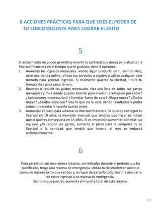 8 ACCIONES PRÁCTICAS PARA QUE USES ELPODER DE
TU SUBCONSCIENTE PARA LOGRAR ELÉXITO
197
5
Si actualmente no puede permitirse invertir la cantidad que desea para alcanzar la
libertad financiera en el tiempo que le gustaría, tiene 3 opciones:
1. Aumenta tus ingresos mensuales. Vende algún producto en tu tiempo libre,
abre una tienda online, ofrece tus servicios a alguien o utiliza cualquier otro
método para generar ingresos. Si realmente quieres tu libertad, utiliza tu
tiempo libre para ganar dinero.
2. Recortar o reducir los gastos mensuales. Haz una lista de todos tus gastos
mensuales y mira dónde puedes ahorrar para invertir. ¿Televisión por cable?
¿Aplicaciones innecesarias? ¿Comidas fuera de casa? ¿Ropa nueva? ¿Coche
nuevo? ¿Salidas excesivas? Vea lo que no le está dando resultados y podrá
reducir o recortar y hacerlo cuanto antes.
3. Aumentar el plazo para alcanzar la libertad financiera. Si quieres conseguir tu
libertad en 10 años, la inversión mensual que tendrás que hacer es mayor
que si quieres conseguirla en 15 años. Si es imposible aumentar aún más sus
ingresos y/o reducir sus gastos, aumente el plazo para la conquista de su
libertad y la cantidad que tendrá que invertir al mes se reducirá
automáticamente.
6
Para garantizar sus inversiones intactas, sin retiradas durante el periodo que ha
planificado, tenga una reserva de emergencia. Utiliza tu decimotercer sueldo o
cualquier ingreso extra que recibas y, en lugar de gastarlo todo, destina una parte
de estos ingresos a tu reserva de emergencia.
Siempre que puedas, aumenta el importe total de esta reserva.
 