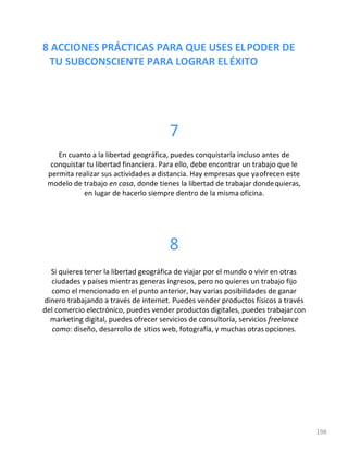 8 ACCIONES PRÁCTICAS PARA QUE USES ELPODER DE
TU SUBCONSCIENTE PARA LOGRAR ELÉXITO
198
7
En cuanto a la libertad geográfica, puedes conquistarla incluso antes de
conquistar tu libertad financiera. Para ello, debe encontrar un trabajo que le
permita realizar sus actividades a distancia. Hay empresas que yaofrecen este
modelo de trabajo en casa, donde tienes la libertad de trabajar dondequieras,
en lugar de hacerlo siempre dentro de la misma oficina.
8
Si quieres tener la libertad geográfica de viajar por el mundo o vivir en otras
ciudades y países mientras generas ingresos, pero no quieres un trabajo fijo
como el mencionado en el punto anterior, hay varias posibilidades de ganar
dinero trabajando a través de internet. Puedes vender productos físicos a través
del comercio electrónico, puedes vender productos digitales, puedes trabajarcon
marketing digital, puedes ofrecer servicios de consultoría, servicios freelance
como: diseño, desarrollo de sitios web, fotografía, y muchas otras opciones.
 
