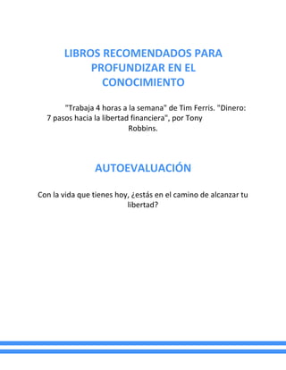 LIBROS RECOMENDADOS PARA
PROFUNDIZAR EN EL
CONOCIMIENTO
"Trabaja 4 horas a la semana" de Tim Ferris. "Dinero:
7 pasos hacia la libertad financiera", por Tony
Robbins.
AUTOEVALUACIÓN
Con la vida que tienes hoy, ¿estás en el camino de alcanzar tu
libertad?
 