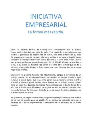 INICIATIVA
EMPRESARIAL
La forma más rápida.
Entre las posibles formas de hacerse rico, consideramos que el espíritu
empresarial es la más importante de todas. Es a través del emprendimiento que
tendrás la posibilidad de hacerte rico en 3 años, en 5 años o incluso en 10 años.
De lo contrario, en este período, sólo sería posible si se gana la lotería. Nunca
conocerás a un empleado rico con 3 años de carrera, ni con 5 años, ni con 10 años
y muy raros son los que se quedan después de 20, 30 o 40 años de carrera. Por lo
tanto, si su deseo es hacerse rico joven, no tiene otro camino que el de la
iniciativa empresarial. Esta es la única manera de tener dinero y libertad antes de
llegar a los 40 años.
Emprender te permite hacerte rico rápidamente, porque a diferencia de un
trabajo normal, en el emprendimiento no vendes tu tiempo. Venderá algún
material o activo digital que le permita ganar escala. Ganarás dinero mientras
duermes y mientras pasas tiempo con tu familia. En un trabajo normal tu hora
tiene un valor fijo, digamos 25 dólares. Aunque trabajaras todas las horas de tu
año, no te harías rico. El secreto para ganar dinero es vender cualquier cosa
menos tu tiempo. Tu tiempo es limitado, y esa es una de las únicas cosas que no
puedes cambiar en la vida.
No queremos de ninguna manera que imagine que el espíritu empresarial es fácil.
No es fácil ni sencillo, pero es posible. Y, ser posible es suficiente para que te
levantes de la silla y experimentes la sensación de ser el dueño de tu propio
negocio.
 