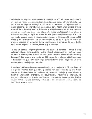 202
Para iniciar un negocio, no es necesario disponer de 100 mil reales para comprar
un punto de venta, montar un establecimiento o una tienda e iniciar algún tipo de
venta. Puedes empezar un negocio con 10, 20 o 100 reales. Por ejemplo: con 10
reales compras los ingredientes necesarios para hacer unos dulces (receta
especial de la familia), con tu habilidad y conocimientos haces una cantidad
mínima de producto, creas una página de Instagram/Facebook y empiezas a
publicitar, vender y entregar los productos a las personas que viven cerca de ti. De
este modo, puedes convertir rápidamente 10 reales en 50 reales, 50 reales en 500
reales y así sucesivamente. La falta de dinero no es excusa para no iniciar un
proyecto personal en tu tiempo libre y experimentar la sensación de ser el dueño
de tu propio negocio. Es sencillo, sólo hay que quererlo.
La falta de tiempo tampoco puede ser una excusa. Si duermes 8 horas al día y
trabajas 10 horas (incluyendo la comida y los desplazamientos), ¿qué haces con
las otras 6 horas que te quedan al día? ¿Y las 32 horas libres de los sábados y
domingos? Eso supone una media de 260 horas libres al mes. ¿Qué haces con
todas esas horas que no tienes tiempo para montar tu propio negocio a un coste
mínimo, como en el ejemplo anterior?
Si empleas 260 horas al mes en tu propio ocio, no te quejes de la falta de dinero. Y
ni siquiera intentes decir que otras personas han tenido suerte. Aprovecharon
esas increíbles 260 horas libres al mes para estudiar, trabajar y desarrollarse al
máximo. Empezaron proyectos, se equivocaron, volvieron a empezar, se
asociaron, ajustaron sus errores y se hicieron ricos. No hay ningún secreto. No hay
ningún misterio. El uso del tiempo libre es lo que diferencia a una persona de
éxito de otra que no lo es.
 
