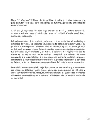 203
Nota: En 1 año, son 3120 horas de tiempo libre. Si todo esto te sirve para el ocio y
para disfrutar de la vida, abre una agencia de turismo, ¡porque tú entiendes de
entretenimiento!
Ahora que ya no puedes echarle la culpa a la falta de dinero y a la falta de tiempo,
¿a qué le echarás la culpa? ¿Falta de contactos? ¿Edad? ¿Dónde vives? Bien,
analicemos cada punto.
Falta de contactos: Si tu producto es bueno, o si se te da bien el marketing o
entiendes de ventas, no necesitas ningún contacto para ganar escala y vender tu
producto a mucha gente. Tener contactos en tu campo ayuda. Sin embargo, esto
no le impide empezar y tener éxito. Si estudias tu negocio, estudias tu producto,
tus competidores, tu mercado y te dedicas a aprender las mejores técnicas de
marketing, no hay barreras que te impidan conseguir lo que quieres. Las pistas
aparecerán a lo largo del viaje. Si lo que vendes es bueno, te invitarán a eventos,
conferencias y reuniones en las que conocerás a grandes empresarios y personas
de éxito en tu sector. Hay que empezar para llegar. Eso es todo lo que se necesita.
Demasiado joven o demasiado viejo: hay cientos de empresarios que empezaron
con menos de 20 años y otros cientos que empezaron con más de 50 años y
ahora son multimillonarios. Así es, multimillonarios con "b". ¿La edad es realmente
una excusa para no conseguir ni siquiera 1 millón o es sólo otra excusa inventada
en tu mente?
 
