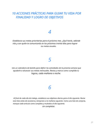 10 ACCIONES PRÁCTICAS PARA GUIAR TU VIDA POR
FINALIDAD Y LOGRO DE OBJETIVOS
21
4
Establezca sus metas prioritarias para el próximo mes. ¿Qué harás, adónde
irás y con quién te comunicarás en los próximos treinta días para lograr
tus metas anuales.
5
Use un calendario de bolsillo para definir las actividades de la próxima semana que
ayudarle a alcanzar sus metas mensuales. Revisa y marca como cumplida tu
logros, cada mañana o noche.
6
Al final de cada día de trabajo, establezca sus objetivos diarios para el día siguiente. Revise
esta lista antes de acostarse y temprano a la mañana siguiente. Como una lista de compras,
marque cada artículo como completo y muévalos al día siguiente.
sin completar.
 