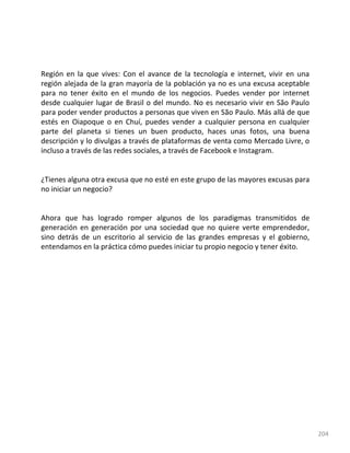 204
Región en la que vives: Con el avance de la tecnología e internet, vivir en una
región alejada de la gran mayoría de la población ya no es una excusa aceptable
para no tener éxito en el mundo de los negocios. Puedes vender por internet
desde cualquier lugar de Brasil o del mundo. No es necesario vivir en São Paulo
para poder vender productos a personas que viven en São Paulo. Más allá de que
estés en Oiapoque o en Chuí, puedes vender a cualquier persona en cualquier
parte del planeta si tienes un buen producto, haces unas fotos, una buena
descripción y lo divulgas a través de plataformas de venta como Mercado Livre, o
incluso a través de las redes sociales, a través de Facebook e Instagram.
¿Tienes alguna otra excusa que no esté en este grupo de las mayores excusas para
no iniciar un negocio?
Ahora que has logrado romper algunos de los paradigmas transmitidos de
generación en generación por una sociedad que no quiere verte emprendedor,
sino detrás de un escritorio al servicio de las grandes empresas y el gobierno,
entendamos en la práctica cómo puedes iniciar tu propio negocio y tener éxito.
 