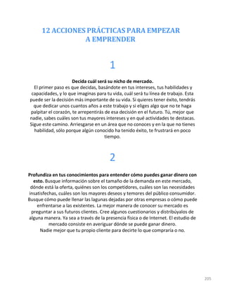 12 ACCIONES PRÁCTICAS PARA EMPEZAR
A EMPRENDER
205
1
Decida cuál será su nicho de mercado.
El primer paso es que decidas, basándote en tus intereses, tus habilidades y
capacidades, y lo que imaginas para tu vida, cuál será tu línea de trabajo. Esta
puede ser la decisión más importante de su vida. Si quieres tener éxito, tendrás
que dedicar unos cuantos años a este trabajo y si eliges algo que no te haga
palpitar el corazón, te arrepentirás de esa decisión en el futuro. Tú, mejor que
nadie, sabes cuáles son tus mayores intereses y en qué actividades te destacas.
Sigue este camino. Arriesgarse en un área que no conoces y en la que no tienes
habilidad, sólo porque algún conocido ha tenido éxito, te frustrará en poco
tiempo.
2
Profundiza en tus conocimientos para entender cómo puedes ganar dinero con
esto. Busque información sobre el tamaño de la demanda en este mercado,
dónde está la oferta, quiénes son los competidores, cuáles son las necesidades
insatisfechas, cuáles son los mayores deseos y temores del público consumidor.
Busque cómo puede llenar las lagunas dejadas por otras empresas o cómo puede
enfrentarse a las existentes. La mejor manera de conocer su mercado es
preguntar a sus futuros clientes. Cree algunos cuestionarios y distribúyalos de
alguna manera. Ya sea a través de la presencia física o de Internet. El estudio de
mercado consiste en averiguar dónde se puede ganar dinero.
Nadie mejor que tu propio cliente para decirte lo que compraría o no.
 