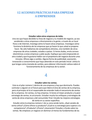 12 ACCIONES PRÁCTICAS PARA EMPEZAR
A EMPRENDER
206
3
Estudiar sobre otras empresas de éxito.
Una vez que hayas decidido tu línea de negocio y tu modelo de negocio, ya sea
vendiendo a otras empresas o directamente a la gente, a través de un local
físico o de Internet, investiga cómo lo hacen otras empresas. Investigue cómo
funciona la dinámica de las empresas que ya hacen lo que usted se propone
hacer. No sólo hablamos de competidores directos, sino también de otras
empresas de otras ciudades, estados o países. Si tienes dudas, envía correos
electrónicos a estas empresas y pide ayuda. Explique que está empezando en
otra ciudad y que le gustaría hablar con el propietario del negocio durante unos
minutos. Ofrece algo a cambio. Alguna forma de publicidad, asociación,
innovación o conocimiento que haya obtenido en este periodo inicial. Utiliza lo
que tengas como moneda de cambio, para obtener información valiosa sobre el
funcionamiento de las empresas de tu sector.
4
Estudiar sobre las ventas.
Este es el pilar número 1 dentro de una empresa y hay que dominarlo. Puedes
contratar a alguien en el futuro para que lidere el área de ventas de tu empresa,
pero al principio sé tú el responsable de entender todo el mecanismo de ventas
de tu empresa. Sin ventas, no hay empresa. Si tienes el mejor producto y la peor
estrategia de ventas, te arruinarás. Estudiar mucho los enfoques y estrategias de
venta de otras empresas y del consumidor final. Estudie las mejores estrategias
de venta en su sector específico.
Estudie cómo la empresa número 1 de su zona vende tanto. ¿Qué canales de
venta utiliza? ¿Cómo ofrece su producto? ¿Cuál es su estrategia para superar a la
competencia? ¿Producto? ¿Precio? ¿Asociación? Estudiar a fondo sobre las
ventas. No empieces un negocio sin dominar al menos los fundamentos de las
 