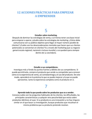 12 ACCIONES PRÁCTICAS PARA EMPEZAR
A EMPRENDER
208
5
Estudiar sobre marketing.
Después de dominar las estrategias de venta, o al menos tener una base inicial
para empezar a operar, estudia sobre las estrategias de marketing. ¿Cómo debe
comunicarse con su público objetivo para llegar al mayor número posible de
clientes? ¿Cuáles son los desencadenantes mentales que hacen que sus clientes
potenciales se conviertan en clientes? Es a través del marketing que su negocio
ganará escala regional, nacional e incluso mundial, o se quedará para siempre
dentro de su vecindario.
6
Estudie a sus competidores.
Investigue más a fondo los puntos fuertes y débiles de sus competidores. Si
puede permitírselo, compre el producto que vende su competidor para conocer
cómo es la experiencia de venta, así comolaentrega y el uso del producto. De este
modo, aprenderá en la práctica lo que se puede mejorar y lo que se puede
aprovechar, tanto la experiencia completa como el producto en sí.
7
Aprenda todo lo que pueda sobre los productos que va a vender.
Conozca cuáles son las preguntas habituales de los clientes, las dificultades, las
principales características y cualquier otra peculiaridad que exista sobre
productos idénticos al suyo. Si su producto es una innovación y no hay ninguno
similar en el que basar su investigación, busque productos que resuelvan el
mismo problema que su producto pretende resolver.
 