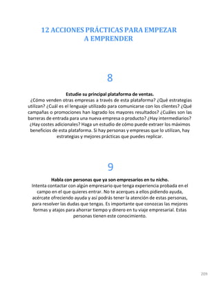 12 ACCIONES PRÁCTICAS PARA EMPEZAR
A EMPRENDER
209
8
Estudie su principal plataforma de ventas.
¿Cómo venden otras empresas a través de esta plataforma? ¿Qué estrategias
utilizan? ¿Cuál es el lenguaje utilizado para comunicarse con los clientes? ¿Qué
campañas o promociones han logrado los mayores resultados? ¿Cuáles son las
barreras de entrada para una nueva empresa o producto? ¿Hay intermediarios?
¿Hay costes adicionales? Haga un estudio de cómo puede extraer los máximos
beneficios de esta plataforma. Si hay personas y empresas que lo utilizan, hay
estrategias y mejores prácticas que puedes replicar.
9
Habla con personas que ya son empresarios en tu nicho.
Intenta contactar con algún empresario que tenga experiencia probada en el
campo en el que quieres entrar. No te acerques a ellos pidiendo ayuda,
acércate ofreciendo ayuda y así podrás tener la atención de estas personas,
para resolver las dudas que tengas. Es importante que conozcas las mejores
formas y atajos para ahorrar tiempo y dinero en tu viaje empresarial. Estas
personas tienen este conocimiento.
 