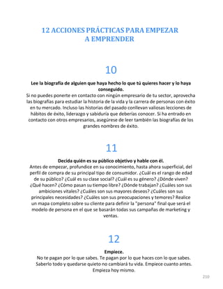 12 ACCIONES PRÁCTICAS PARA EMPEZAR
A EMPRENDER
210
10
Lee la biografía de alguien que haya hecho lo que tú quieres hacer y lo haya
conseguido.
Si no puedes ponerte en contacto con ningún empresario de tu sector, aprovecha
las biografías para estudiar la historia de la vida y la carrera de personas con éxito
en tu mercado. Incluso las historias del pasado conllevan valiosas lecciones de
hábitos de éxito, liderazgo y sabiduría que deberías conocer. Si ha entrado en
contacto con otros empresarios, asegúrese de leer también las biografías de los
grandes nombres de éxito.
11
Decida quién es su público objetivo y hable con él.
Antes de empezar, profundice en su conocimiento, hasta ahora superficial, del
perfil de compra de su principal tipo de consumidor. ¿Cuál es el rango de edad
de su público? ¿Cuál es su clase social? ¿Cuál es su género? ¿Dónde viven?
¿Qué hacen? ¿Cómo pasan su tiempo libre? ¿Dónde trabajan? ¿Cuáles son sus
ambiciones vitales? ¿Cuáles son sus mayores deseos? ¿Cuáles son sus
principales necesidades? ¿Cuáles son sus preocupaciones y temores? Realice
un mapa completo sobre su cliente para definir la "persona" final que será el
modelo de persona en el que se basarán todas sus campañas de marketing y
ventas.
12
Empiece.
No te pagan por lo que sabes. Te pagan por lo que haces con lo que sabes.
Saberlo todo y quedarse quieto no cambiará tu vida. Empiece cuanto antes.
Empieza hoy mismo.
 