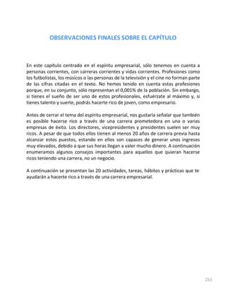 211
OBSERVACIONES FINALES SOBRE EL CAPÍTULO
En este capítulo centrado en el espíritu empresarial, sólo tenemos en cuenta a
personas corrientes, con carreras corrientes y vidas corrientes. Profesiones como
los futbolistas, los músicos o las personas de la televisión y el cine no forman parte
de las cifras citadas en el texto. No hemos tenido en cuenta estas profesiones
porque, en su conjunto, sólo representan el 0,001% de la población. Sin embargo,
si tienes el sueño de ser uno de estos profesionales, esfuérzate al máximo y, si
tienes talento y suerte, podrás hacerte rico de joven, como empresario.
Antes de cerrar el tema del espíritu empresarial, nos gustaría señalar que también
es posible hacerse rico a través de una carrera prometedora en una o varias
empresas de éxito. Los directores, vicepresidentes y presidentes suelen ser muy
ricos. A pesar de que todos ellos tienen al menos 20 años de carrera previa hasta
alcanzar estos puestos, estando en ellos son capaces de generar unos ingresos
muy elevados, debido a que sus horas llegan a valer mucho dinero. A continuación
enumeramos algunos consejos importantes para aquellos que quieran hacerse
ricos teniendo una carrera, no un negocio.
A continuación se presentan las 20 actividades, tareas, hábitos y prácticas que te
ayudarán a hacerte rico a través de una carrera empresarial.
 