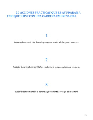 20 ACCIONES PRÁCTICAS QUE LE AYUDARÁN A
ENRIQUECERSE CON UNA CARRERA EMPRESARIAL
212
1
Invierte al menos el 20% de tus ingresos mensuales a lo largo de tu carrera.
2
Trabajar durante al menos 20 años en el mismo campo, profesión o empresa.
3
Buscar el conocimiento y el aprendizaje constante a lo largo de la carrera.
 