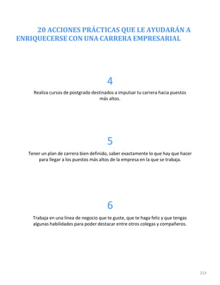 20 ACCIONES PRÁCTICAS QUE LE AYUDARÁN A
ENRIQUECERSE CON UNA CARRERA EMPRESARIAL
213
4
Realiza cursos de postgrado destinados a impulsar tu carrera hacia puestos
más altos.
5
Tener un plan de carrera bien definido, saber exactamente lo que hay que hacer
para llegar a los puestos más altos de la empresa en la que se trabaja.
6
Trabaja en una línea de negocio que te guste, que te haga feliz y que tengas
algunas habilidades para poder destacar entre otros colegas y compañeros.
 