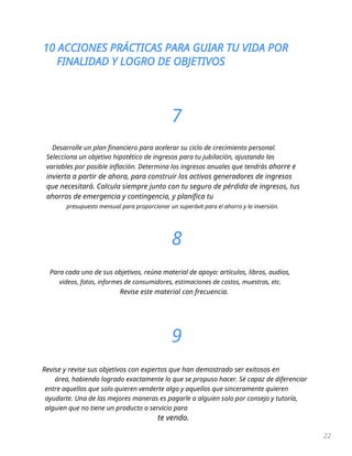 10 ACCIONES PRÁCTICAS PARA GUIAR TU VIDA POR
FINALIDAD Y LOGRO DE OBJETIVOS
22
7
Desarrolle un plan financiero para acelerar su ciclo de crecimiento personal.
Selecciona un objetivo hipotético de ingresos para tu jubilación, ajustando las
variables por posible inflación. Determina los ingresos anuales que tendrás ahorre e
invierta a partir de ahora, para construir los activos generadores de ingresos
que necesitará. Calcula siempre junto con tu seguro de pérdida de ingresos, tus
ahorros de emergencia y contingencia, y planifica tu
presupuesto mensual para proporcionar un superávit para el ahorro y la inversión.
8
Para cada uno de sus objetivos, reúna material de apoyo: artículos, libros, audios,
videos, fotos, informes de consumidores, estimaciones de costos, muestras, etc.
Revise este material con frecuencia.
9
Revise y revise sus objetivos con expertos que han demostrado ser exitosos en
área, habiendo logrado exactamente lo que se propuso hacer. Sé capaz de diferenciar
entre aquellos que solo quieren venderte algo y aquellos que sinceramente quieren
ayudarte. Una de las mejores maneras es pagarle a alguien solo por consejo y tutoría,
alguien que no tiene un producto o servicio para
te vendo.
 