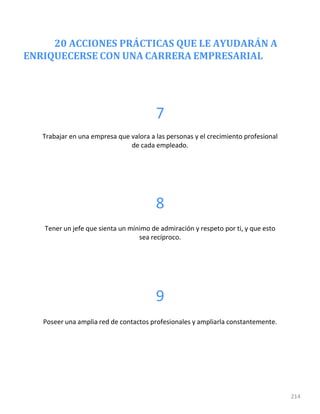 20 ACCIONES PRÁCTICAS QUE LE AYUDARÁN A
ENRIQUECERSE CON UNA CARRERA EMPRESARIAL
214
7
Trabajar en una empresa que valora a las personas y el crecimiento profesional
de cada empleado.
8
Tener un jefe que sienta un mínimo de admiración y respeto por ti, y que esto
sea recíproco.
9
Poseer una amplia red de contactos profesionales y ampliarla constantemente.
 