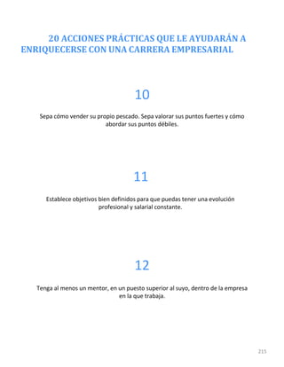 20 ACCIONES PRÁCTICAS QUE LE AYUDARÁN A
ENRIQUECERSE CON UNA CARRERA EMPRESARIAL
215
10
Sepa cómo vender su propio pescado. Sepa valorar sus puntos fuertes y cómo
abordar sus puntos débiles.
11
Establece objetivos bien definidos para que puedas tener una evolución
profesional y salarial constante.
12
Tenga al menos un mentor, en un puesto superior al suyo, dentro de la empresa
en la que trabaja.
 