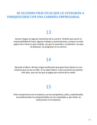 20 ACCIONES PRÁCTICAS QUE LE AYUDARÁN A
ENRIQUECERSE CON UNA CARRERA EMPRESARIAL
216
13
Asume riesgos en algunos momentos de tu carrera. Tendrás que asumir la
responsabilidad de hacer algunos trabajos y presentaciones, aunque no estés
seguro de si harás un gran trabajo. Los que se esconden, no destacan. Los que
no destacan, no progresan en su carrera.
14
Aprende a liderar. No hay ningún profesional que gane buen dinero en una
empresa que no sea un líder. Si no sabes liderar, nunca asumirás los puestos
más altos, que son los que se pagan por encima de la media.
15
Tener compromiso con la empresa, con los compañeros, jefes y subordinados.
Los profesionales no comprometidos no son respetados y, por tanto, no
evolucionan en la empresa.
 