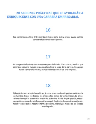 20 ACCIONES PRÁCTICAS QUE LE AYUDARÁN A
ENRIQUECERSE CON UNA CARRERA EMPRESARIAL
217
16
Sea siempre proactivo. Entrega más de lo que se te pide y ofrece ayuda a otros
compañeros siempre que puedas.
17
No tengas miedo de asumir nuevas responsabilidades. Para crecer, tendrás que
aprender a asumir nuevas responsabilidades a lo largo de tu carrera. Si quieres
hacer siempre lo mismo, nunca crecerás dentro de una empresa.
18
Pida opiniones y acepte las críticas. Si en su empresa los dirigentes no tienen la
costumbre de dar feedback a los empleados, pídalo de todos modos. La única
forma de mejorar es conocer lo que no es bueno. Nadie mejor que tus jefes y
compañeros para decirte lo que debes seguir haciendo, lo que debes dejar de
hacer y lo que debes hacer de forma diferente. No tengas miedo de las críticas
que llegarán.
 