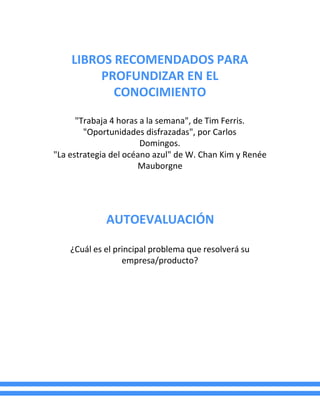 LIBROS RECOMENDADOS PARA
PROFUNDIZAR EN EL
CONOCIMIENTO
"Trabaja 4 horas a la semana", de Tim Ferris.
"Oportunidades disfrazadas", por Carlos
Domingos.
"La estrategia del océano azul" de W. Chan Kim y Renée
Mauborgne
AUTOEVALUACIÓN
¿Cuál es el principal problema que resolverá su
empresa/producto?
 