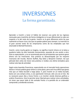 219
INVERSIONES
La forma garantizada.
Aprender a invertir y tener el hábito de reservar una parte de tus ingresos
mensuales para invertirlos de forma inteligente es lo que diferenciará tu vida con
respecto a la del resto de la gente. Invertir es la gran diferencia entre los que
realmente se hacen ricos y los que se quedan pobres para siempre. La inversión es
el gran secreto tanto de los empresarios como de los empleados que han
alcanzado la libertad financiera.
Invertir, como mucha gente se imagina, no significa invertir dinero en la bolsa y
quedarse todos los días haciendo transacciones, pasando de una acción a otra.
Esto es especulación, y no se recomienda para los principiantes que quieren ganar
dinero con las inversiones. Esta práctica es desaconsejada por los mayores
inversores del mundo, Warren Buffett, Ray Dalio y Benjamin Graham. Así que
piénsalo bien antes de iniciar esta práctica si recibes una oferta tentadora para
realizar este tipo de actividad.
Según estas leyendas financieras, especulando con el mercado harás operaciones
diarias e incluso podrás ganar dinero a corto plazo, pero será muy difícil que ganes
más que un índice bursátil a largo plazo. Y, para invertir en un índice bursátil,
basta con una compra única, o una aportación mensual, sólo una vez al mes. No
es necesario pasar días y horas frente a un monitor viendo diversos gráficos y
análisis financieros. Esto le permite tener libertad para realizar otras actividades,
sin tener que pasar todo el día sentado frente a la pantalla de un ordenador
comprando y vendiendo acciones.
 