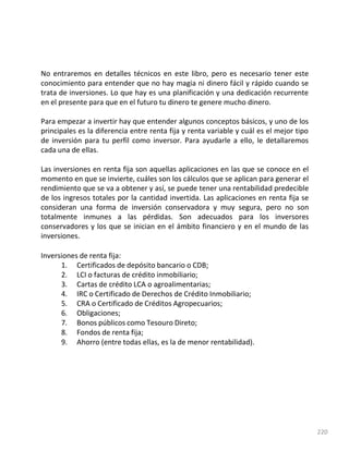 220
No entraremos en detalles técnicos en este libro, pero es necesario tener este
conocimiento para entender que no hay magia ni dinero fácil y rápido cuando se
trata de inversiones. Lo que hay es una planificación y una dedicación recurrente
en el presente para que en el futuro tu dinero te genere mucho dinero.
Para empezar a invertir hay que entender algunos conceptos básicos, y uno de los
principales es la diferencia entre renta fija y renta variable y cuál es el mejor tipo
de inversión para tu perfil como inversor. Para ayudarle a ello, le detallaremos
cada una de ellas.
Las inversiones en renta fija son aquellas aplicaciones en las que se conoce en el
momento en que se invierte, cuáles son los cálculos que se aplican para generar el
rendimiento que se va a obtener y así, se puede tener una rentabilidad predecible
de los ingresos totales por la cantidad invertida. Las aplicaciones en renta fija se
consideran una forma de inversión conservadora y muy segura, pero no son
totalmente inmunes a las pérdidas. Son adecuados para los inversores
conservadores y los que se inician en el ámbito financiero y en el mundo de las
inversiones.
Inversiones de renta fija:
1. Certificados de depósito bancario o CDB;
2. LCI o facturas de crédito inmobiliario;
3. Cartas de crédito LCA o agroalimentarias;
4. IRC o Certificado de Derechos de Crédito Inmobiliario;
5. CRA o Certificado de Créditos Agropecuarios;
6. Obligaciones;
7. Bonos públicos como Tesouro Direto;
8. Fondos de renta fija;
9. Ahorro (entre todas ellas, es la de menor rentabilidad).
 