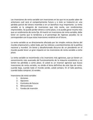 221
Las inversiones de renta variable son inversiones en las que no se puede saber de
antemano cuál será el comportamiento futuro y si éste se traducirá en una
pérdida parcial del dinero invertido o en un beneficio muy importante. La renta
variable es la categoría de inversiones que más oscila, con rendimientos
imprevisibles. Se puede perder dinero a corto plazo, o se puede ganar mucho más
que un rendimiento de renta fija. Al invertir en inversiones de renta variable, debe
tener en cuenta que la tendencia y el porcentaje de ingresos pasados no se
corresponden con lo que estas inversiones rendirán en el futuro.
La renta variable se ve directamente afectada por las simples noticias diarias del
mundo empresarial y, sobre todo, por las noticias y acontecimientos de la política
nacional y mundial. Un breve y desafortunado discurso de un presidente en el
mundo puede tener un gran impacto en las inversiones de renta variable a corto
plazo.
La renta variable se recomienda a los inversores más agresivos, que ya tienen un
conocimiento más avanzado del funcionamiento de la máquina económica y no
temen las pérdidas a corto plazo. Si usted es un inversor agresivo que busca
inversiones de renta variable, no olvide el lema definitivo de este tipo de renta:
cuando baja, cuando todo el mundo vende, usted compra. En el lado positivo,
cuando todos compran, tú vendes.
Inversiones de renta variable:
1. Acciones
2. Opciones
3. Contratos de futuros
4. Minicontratos
5. Fondos de inversión
 