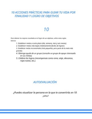 10 ACCIONES PRÁCTICAS PARA GUIAR TU VIDA POR
FINALIDAD Y LOGRO DE OBJETIVOS
10
Para obtener los mejores resultados en el logro de sus objetivos, utilice estas reglas
básicas:
1. Establecer metas a corto plazo (día, semana, mes y seis meses);
2. Establecer metas más bajas (relativamente fáciles de lograr);
3. Establecer metas incrementales (más pequeñas, pero parte de la meta más
grande);
4. Obtenga ayuda de un grupo (consulte un grupo de apoyo interesado
en sus metas);
5. Celebra los logros (recompensas como cena, viaje, descanso,
ropa nueva, etc.).
AUTOEVALUACIÓN
¿Puedes visualizar la persona en la que te convertirás en 10
¿años?
 