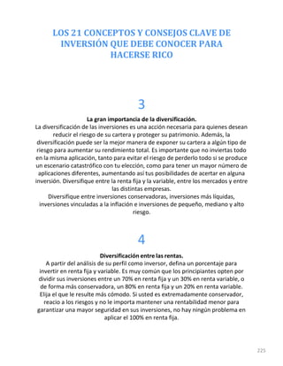 LOS 21 CONCEPTOS Y CONSEJOS CLAVE DE
INVERSIÓN QUE DEBE CONOCER PARA
HACERSE RICO
225
3
La gran importancia de la diversificación.
La diversificación de las inversiones es una acción necesaria para quienes desean
reducir el riesgo de su cartera y proteger su patrimonio. Además, la
diversificación puede ser la mejor manera de exponer su cartera a algún tipo de
riesgo para aumentar su rendimiento total. Es importante que no inviertas todo
en la misma aplicación, tanto para evitar el riesgo de perderlo todo si se produce
un escenario catastrófico con tu elección, como para tener un mayor número de
aplicaciones diferentes, aumentando así tus posibilidades de acertar en alguna
inversión. Diversifique entre la renta fija y la variable, entre los mercados y entre
las distintas empresas.
Diversifique entre inversiones conservadoras, inversiones más líquidas,
inversiones vinculadas a la inflación e inversiones de pequeño, mediano y alto
riesgo.
4
Diversificación entre las rentas.
A partir del análisis de su perfil como inversor, defina un porcentaje para
invertir en renta fija y variable. Es muy común que los principiantes opten por
dividir sus inversiones entre un 70% en renta fija y un 30% en renta variable, o
de forma más conservadora, un 80% en renta fija y un 20% en renta variable.
Elija el que le resulte más cómodo. Si usted es extremadamente conservador,
reacio a los riesgos y no le importa mantener una rentabilidad menor para
garantizar una mayor seguridad en sus inversiones, no hay ningún problema en
aplicar el 100% en renta fija.
 