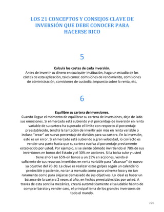 LOS 21 CONCEPTOS Y CONSEJOS CLAVE DE
INVERSIÓN QUE DEBE CONOCER PARA
HACERSE RICO
226
5
Calcula los costes de cada inversión.
Antes de invertir su dinero en cualquier institución, haga un estudio de los
costes de esta aplicación, tales como: comisiones de rendimiento, comisiones
de administración, comisiones de custodia, impuesto sobre la renta, etc.
6
Equilibre su cartera de inversiones.
Cuando llegue el momento de equilibrar su cartera de inversiones, deje de lado
sus emociones. Si el mercado está subiendo y el porcentaje de inversión en renta
variable de su cartera ha superado el límite con respecto al porcentaje
preestablecido, tendrá la tentación de invertir aún más en renta variable o
incluso "crear" un nuevo porcentaje de división para su cartera. En la inversión,
esto es un error. Si el mercado está subiendo a gran velocidad, lo correcto es
vender una parte hasta que su cartera vuelva al porcentaje previamente
establecido por usted. Por ejemplo, si se siente cómodo invirtiendo el 70% de sus
inversiones en bonos del Estado y el 30% en acciones. Si la bolsa sube y usted
tiene ahora un 65% en bonos y un 35% en acciones, venda el
suficiente de sus recursos invertidos en renta variable para "alcanzar" de nuevo
su objetivo del 70-30. La clave es realizar estos golpes según un calendario
predecible y paciente, no tan a menudo como para volverse loco y no tan
raramente como para alejarse demasiado de sus objetivos. Lo ideal es hacer un
balance de la cartera 2 veces al año, en fechas preestablecidas por usted. A
través de esta sencilla mecánica, creará automáticamente el saludable hábito de
comprar barato y vender caro, el principal lema de los grandes inversores de
todo el mundo.
 