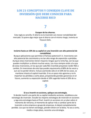 LOS 21 CONCEPTOS Y CONSEJOS CLAVE DE
INVERSIÓN QUE DEBE CONOCER PARA
HACERSE RICO
227
7
Escapar de los ahorros.
Esta regla es sencilla. El ahorro es la inversión con menor rentabilidad del
mercado. Si quiere algo mejor que el ahorro con el mismo riesgo, invierta en
Tesouro Selic.
8
Invierta hasta un 10% de su capital en una inversión con alto potencial de
rentabilidad.
Busque aplicaciones que permitan el famoso potencial 5-1. Inversiones con
alto potencial de crecimiento y no tan alto riesgo de exposición a pérdidas.
Aunque estas inversiones tienen mayores riesgos que la renta fija, son las que
pueden multiplicar su dinero muchas veces. Los ricos siempre están a la caza
de estas inversiones, en las que por cada R$1 invertido proyectan recibir R$5 a
cambio. En inversiones de este tipo puedes equivocarte el 80% de las veces y
aun así no perder dinero. Incluso acertando sólo en el 20% de los casos, se
mantiene intacto el capital invertido. Si es un poco más agresivo y no le
importan las pérdidas a corto plazo, proyectando grandes ganancias en el
futuro, aumente su exposición desde el 10% sugerido hasta el 20% de su
capital.
9
Si va a invertir en acciones, aplique una estrategia.
Si decide invertir una parte de su capital mediante acciones, establezca una
estrategia de inversión. Estudie las mejores estrategias de inversión en acciones
y siga esta estrategia hasta el final. Invertir en acciones sin un plan sobre el
momento de retirarse, el momento de aplicar más o cambiar parte de la
inversión a otra empresa o grupo de empresas, le dejará completamente
perdido. Los que no tienen estrategia, pierden dinero en la bolsa. Ya sea a corto,
medio o largo plazo, necesita una estrategia.
 