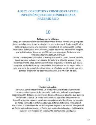 LOS 21 CONCEPTOS Y CONSEJOS CLAVE DE
INVERSIÓN QUE DEBE CONOCER PARA
HACERSE RICO
228
10
Cuidado con la inflación.
Tenga en cuenta que la inflación no erosiona su dinero. Invertir una gran parte
de su capital en inversiones prefijadas con vencimiento a 3, 5 o incluso 10 años,
sólo porque presenta una excelente rentabilidad, en comparación con las
inversiones post-fijadas en el presente, puede destruir su patrimonio. Imagine
que aplica todo su dinero en un CDB con vencimiento en 7 años con una
rentabilidad óptima del 1,2% mensual.
Ten en cuenta que en cinco años pueden pasar muchas cosas. En este periodo
puede cambiar incluso el presidente del país. Si la inflación alcanza niveles
extremadamente altos, como ha ocurrido en el pasado, su dinero, que estará
atrapado, perderá valor muy rápidamente. Cuidado con esta trampa. Invierta
sólo una parte de su capital en inversiones prefijadas y asegúrese de que otra
parte se invierte en aplicaciones vinculadas a la inflación del país.
11
Fondos indexados.
Con unas comisiones mínimas, un fondo indexado imita básicamente el
comportamiento general del mercado. Los fondos indexados son la gran
recomendación de todos los inversores de renombre, para aquellos que quieren
iniciarse en la bolsa. Un fondo indexado hará por usted exactamente la
diversificación que necesita para invertir en el mercado de valores. Un ejemplo
de fondo indexado es el famoso S&P500. Este fondo tiene su rentabilidad
vinculada a la obtenida entre las 500 mayores empresas del mundo. Un ejemplo
de fondo indexado nacional es el fondo que replica los indicadores del Ibovespa.
Es decir, si el mercado en su conjunto opera al alza, usted gana.
 