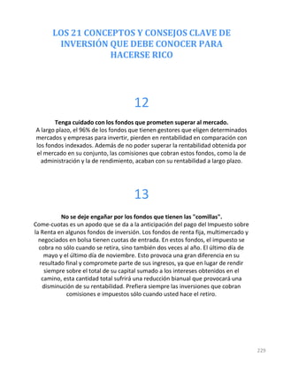 LOS 21 CONCEPTOS Y CONSEJOS CLAVE DE
INVERSIÓN QUE DEBE CONOCER PARA
HACERSE RICO
229
12
Tenga cuidado con los fondos que prometen superar al mercado.
A largo plazo, el 96% de los fondos que tienen gestores que eligen determinados
mercados y empresas para invertir, pierden en rentabilidad en comparación con
los fondos indexados. Además de no poder superar la rentabilidad obtenida por
el mercado en su conjunto, las comisiones que cobran estos fondos, como la de
administración y la de rendimiento, acaban con su rentabilidad a largo plazo.
13
No se deje engañar por los fondos que tienen las "comillas".
Come-cuotas es un apodo que se da a la anticipación del pago del Impuesto sobre
la Renta en algunos fondos de inversión. Los fondos de renta fija, multimercado y
negociados en bolsa tienen cuotas de entrada. En estos fondos, el impuesto se
cobra no sólo cuando se retira, sino también dos veces al año. El último día de
mayo y el último día de noviembre. Esto provoca una gran diferencia en su
resultado final y compromete parte de sus ingresos, ya que en lugar de rendir
siempre sobre el total de su capital sumado a los intereses obtenidos en el
camino, esta cantidad total sufrirá una reducción bianual que provocará una
disminución de su rentabilidad. Prefiera siempre las inversiones que cobran
comisiones e impuestos sólo cuando usted hace el retiro.
 