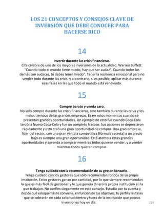 LOS 21 CONCEPTOS Y CONSEJOS CLAVE DE
INVERSIÓN QUE DEBE CONOCER PARA
HACERSE RICO
14
Invertir durante las crisis financieras.
Cita célebre de uno de los mayores inversores de la actualidad, Warren Buffett:
"Cuando todo el mundo tiene miedo, hay que ser audaz". Cuando todos los
demás son audaces, tú debes tener miedo". Tener la resiliencia emocional para no
vender todo durante las crisis, y al contrario, si es posible, aplicar más durante
esas fases en las que todo el mundo está vendiendo.
15
Compre barato y venda caro.
No sólo compre durante las crisis financieras, sino también durante las crisis y los
malos tiempos de las grandes empresas. Es en estos momentos cuando se
presentan grandes oportunidades. Un ejemplo de esto fue cuando Coca-Cola
lanzó la Nueva Coca-Cola y fue un completo fracaso. Sus acciones se depreciaron
rápidamente y esto creó una gran oportunidad de compra. Una gran empresa,
líder del sector, con una gran ventaja competitiva (fórmula secreta) a un precio
bajo es siempre una gran oportunidad. Esté atento a estas grandes
oportunidades y aprenda a comprar mientras todos quieren vender, y a vender
mientras todos quieren comprar.
16
Tenga cuidado con la recomendación de su gestor bancario.
Tenga cuidado con los gestores que sólo recomiendan fondos de su propia
institución. Estos gestores ganan por cantidad, por lo que siempre recomiendan
lo que es más fácil de gestionar y lo que genera dinero la propia institución en la
que trabajan. No confíes ciegamente en este consejo. Estudia por tu cuenta y
decide qué esloquemás te conviene, en función de tus objetivos, tu perfil y las tasas
que se cobrarán en cada solicitud dentro y fuera de la institución que poseas
inversiones hoy en día. 229
 