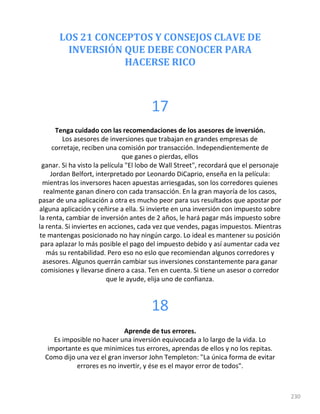 LOS 21 CONCEPTOS Y CONSEJOS CLAVE DE
INVERSIÓN QUE DEBE CONOCER PARA
HACERSE RICO
230
17
Tenga cuidado con las recomendaciones de los asesores de inversión.
Los asesores de inversiones que trabajan en grandes empresas de
corretaje, reciben una comisión por transacción. Independientemente de
que ganes o pierdas, ellos
ganar. Si ha visto la película "El lobo de Wall Street", recordará que el personaje
Jordan Belfort, interpretado por Leonardo DiCaprio, enseña en la película:
mientras los inversores hacen apuestas arriesgadas, son los corredores quienes
realmente ganan dinero con cada transacción. En la gran mayoría de los casos,
pasar de una aplicación a otra es mucho peor para sus resultados que apostar por
alguna aplicación y ceñirse a ella. Si invierte en una inversión con impuesto sobre
la renta, cambiar de inversión antes de 2 años, le hará pagar más impuesto sobre
la renta. Si inviertes en acciones, cada vez que vendes, pagas impuestos. Mientras
te mantengas posicionado no hay ningún cargo. Lo ideal es mantener su posición
para aplazar lo más posible el pago del impuesto debido y así aumentar cada vez
más su rentabilidad. Pero eso no eslo que recomiendan algunos corredores y
asesores. Algunos querrán cambiar sus inversiones constantemente para ganar
comisiones y llevarse dinero a casa. Ten en cuenta. Si tiene un asesor o corredor
que le ayude, elija uno de confianza.
18
Aprende de tus errores.
Es imposible no hacer una inversión equivocada a lo largo de la vida. Lo
importante es que minimices tus errores, aprendas de ellos y no los repitas.
Como dijo una vez el gran inversor John Templeton: "La única forma de evitar
errores es no invertir, y ése es el mayor error de todos".
 