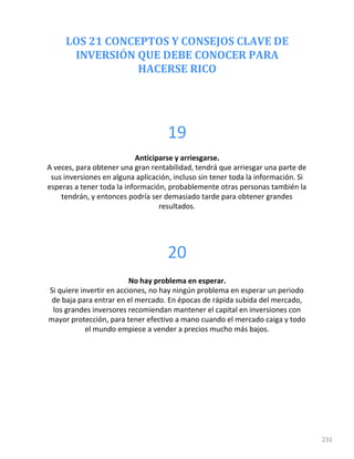 LOS 21 CONCEPTOS Y CONSEJOS CLAVE DE
INVERSIÓN QUE DEBE CONOCER PARA
HACERSE RICO
231
19
Anticiparse y arriesgarse.
A veces, para obtener una gran rentabilidad, tendrá que arriesgar una parte de
sus inversiones en alguna aplicación, incluso sin tener toda la información. Si
esperas a tener toda la información, probablemente otras personas también la
tendrán, y entonces podría ser demasiado tarde para obtener grandes
resultados.
20
No hay problema en esperar.
Si quiere invertir en acciones, no hay ningún problema en esperar un periodo
de baja para entrar en el mercado. En épocas de rápida subida del mercado,
los grandes inversores recomiendan mantener el capital en inversiones con
mayor protección, para tener efectivo a mano cuando el mercado caiga y todo
el mundo empiece a vender a precios mucho más bajos.
 