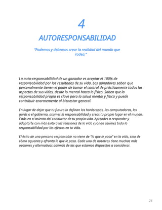 24
4
AUTORESPONSABILIDAD
“Podemos y debemos crear la realidad del mundo que
rodea.”
La auto-responsabilidad de un ganador es aceptar el 100% de
responsabilidad por los resultados de su vida. Los ganadores saben que
personalmente tienen el poder de tomar el control de prácticamente todos los
aspectos de sus vidas, desde lo mental hasta lo físico. Saben que la
responsabilidad propia es clave para la salud mental y física y puede
contribuir enormemente al bienestar general.
En lugar de dejar que tu futuro lo definan los horóscopos, las computadoras, los
gurús o el gobierno, asumes la responsabilidad y creas tu propio lugar en el mundo.
Estás en el asiento del conductor de tu propia vida. Aprendes a responder y
adaptarte con más éxito a las tensiones de la vida cuando asumes toda la
responsabilidad por los efectos en tu vida.
El éxito de una persona responsable no viene de “lo que le pasa” en la vida, sino de
cómo aguanta y afronta lo que le pasa. Cada uno de nosotros tiene muchas más
opciones y alternativas además de las que estamos dispuestos a considerar.
 