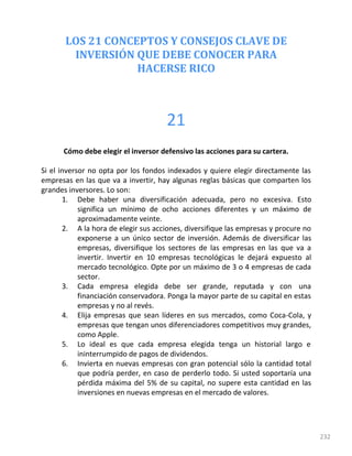 LOS 21 CONCEPTOS Y CONSEJOS CLAVE DE
INVERSIÓN QUE DEBE CONOCER PARA
HACERSE RICO
232
21
Cómo debe elegir el inversor defensivo las acciones para su cartera.
Si el inversor no opta por los fondos indexados y quiere elegir directamente las
empresas en las que va a invertir, hay algunas reglas básicas que comparten los
grandes inversores. Lo son:
1. Debe haber una diversificación adecuada, pero no excesiva. Esto
significa un mínimo de ocho acciones diferentes y un máximo de
aproximadamente veinte.
2. A la hora de elegir sus acciones, diversifique las empresas y procure no
exponerse a un único sector de inversión. Además de diversificar las
empresas, diversifique los sectores de las empresas en las que va a
invertir. Invertir en 10 empresas tecnológicas le dejará expuesto al
mercado tecnológico. Opte por un máximo de 3 o 4 empresas de cada
sector.
3. Cada empresa elegida debe ser grande, reputada y con una
financiación conservadora. Ponga la mayor parte de su capital en estas
empresas y no al revés.
4. Elija empresas que sean líderes en sus mercados, como Coca-Cola, y
empresas que tengan unos diferenciadores competitivos muy grandes,
como Apple.
5. Lo ideal es que cada empresa elegida tenga un historial largo e
ininterrumpido de pagos de dividendos.
6. Invierta en nuevas empresas con gran potencial sólo la cantidad total
que podría perder, en caso de perderlo todo. Si usted soportaría una
pérdida máxima del 5% de su capital, no supere esta cantidad en las
inversiones en nuevas empresas en el mercado de valores.
 