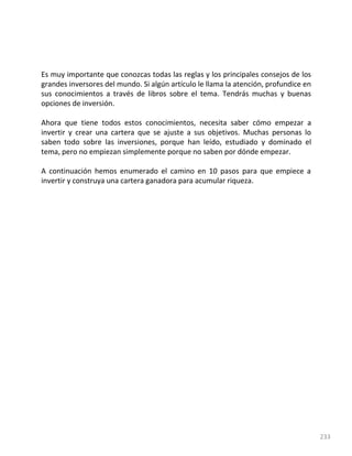233
Es muy importante que conozcas todas las reglas y los principales consejos de los
grandes inversores del mundo. Si algún artículo le llama la atención, profundice en
sus conocimientos a través de libros sobre el tema. Tendrás muchas y buenas
opciones de inversión.
Ahora que tiene todos estos conocimientos, necesita saber cómo empezar a
invertir y crear una cartera que se ajuste a sus objetivos. Muchas personas lo
saben todo sobre las inversiones, porque han leído, estudiado y dominado el
tema, pero no empiezan simplemente porque no saben por dónde empezar.
A continuación hemos enumerado el camino en 10 pasos para que empiece a
invertir y construya una cartera ganadora para acumular riqueza.
 