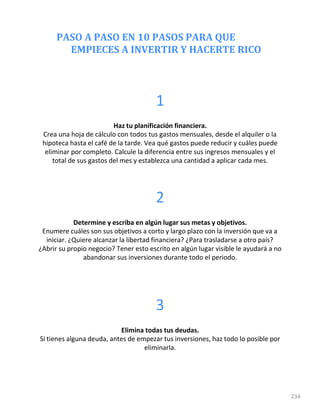 PASO A PASO EN 10 PASOS PARA QUE
EMPIECES A INVERTIR Y HACERTE RICO
234
1
Haz tu planificación financiera.
Crea una hoja de cálculo con todos tus gastos mensuales, desde el alquiler o la
hipoteca hasta el café de la tarde. Vea qué gastos puede reducir y cuáles puede
eliminar por completo. Calcule la diferencia entre sus ingresos mensuales y el
total de sus gastos del mes y establezca una cantidad a aplicar cada mes.
2
Determine y escriba en algún lugar sus metas y objetivos.
Enumere cuáles son sus objetivos a corto y largo plazo con la inversión que va a
iniciar. ¿Quiere alcanzar la libertad financiera? ¿Para trasladarse a otro país?
¿Abrir su propio negocio? Tener esto escrito en algún lugar visible le ayudará a no
abandonar sus inversiones durante todo el periodo.
3
Elimina todas tus deudas.
Si tienes alguna deuda, antes de empezar tus inversiones, haz todo lo posible por
eliminarla.
 