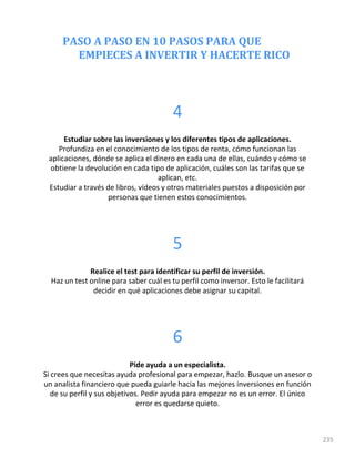 PASO A PASO EN 10 PASOS PARA QUE
EMPIECES A INVERTIR Y HACERTE RICO
235
4
Estudiar sobre las inversiones y los diferentes tipos de aplicaciones.
Profundiza en el conocimiento de los tipos de renta, cómo funcionan las
aplicaciones, dónde se aplica el dinero en cada una de ellas, cuándo y cómo se
obtiene la devolución en cada tipo de aplicación, cuáles son las tarifas que se
aplican, etc.
Estudiar a través de libros, vídeos y otros materiales puestos a disposición por
personas que tienen estos conocimientos.
5
Realice el test para identificar su perfil de inversión.
Haz un test online para saber cuál es tu perfil como inversor. Esto le facilitará
decidir en qué aplicaciones debe asignar su capital.
6
Pide ayuda a un especialista.
Si crees que necesitas ayuda profesional para empezar, hazlo. Busque un asesor o
un analista financiero que pueda guiarle hacia las mejores inversiones en función
de su perfil y sus objetivos. Pedir ayuda para empezar no es un error. El único
error es quedarse quieto.
 