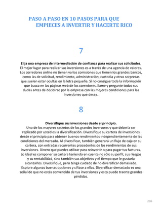 PASO A PASO EN 10 PASOS PARA QUE
EMPIECES A INVERTIR Y HACERTE RICO
236
7
Elija una empresa de intermediación de confianza para realizar sus solicitudes.
El mejor lugar para realizar sus inversiones es a través de una agencia de valores.
Los corredores online no tienen varias comisiones que tienen los grandes bancos,
como las de solicitud, rendimiento, administración, custodia y otras sorpresas
que suelen estar ocultas en la letra pequeña. Si no consigue toda la información
que busca en las páginas web de los corredores, llame y pregunte todas sus
dudas antes de decidirse por la empresa con las mejores condiciones para las
inversiones que desea.
8
Diversifique sus inversiones desde el principio.
Uno de los mayores secretos de los grandes inversores y que debería ser
replicado por usted es la diversificación. Diversifique su cartera de inversiones
desde el principio para obtener buenos rendimientos independientemente de las
condiciones del mercado. Al diversificar, también generará un flujo de caja en su
cartera, con entradas recurrentes procedentes de los rendimientos de sus
inversiones. Dinero que puedes utilizar para reinvertir o para pagar tus facturas.
Lo ideal es componer su cartera teniendo en cuenta no sólo su perfil, sus riesgos
y su rentabilidad, sino también sus objetivos y el tiempo que le gustaría
alcanzarlos. Diversifique, pero tenga cuidado de no diversificar demasiado.
Explore algunas buenas opciones y cíñase a ellas. Diversificar demasiado es una
señal de que no estás convencido de tus inversiones y esto puede traerte grandes
pérdidas.
 
