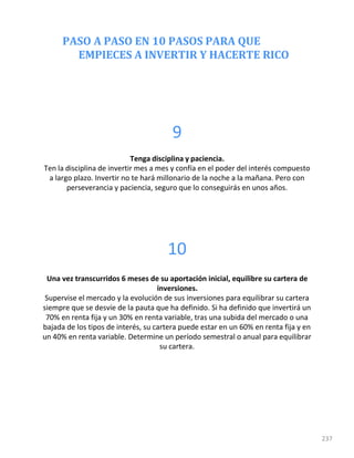 PASO A PASO EN 10 PASOS PARA QUE
EMPIECES A INVERTIR Y HACERTE RICO
237
9
Tenga disciplina y paciencia.
Ten la disciplina de invertir mes a mes y confía en el poder del interés compuesto
a largo plazo. Invertir no te hará millonario de la noche a la mañana. Pero con
perseverancia y paciencia, seguro que lo conseguirás en unos años.
10
Una vez transcurridos 6 meses de su aportación inicial, equilibre su cartera de
inversiones.
Supervise el mercado y la evolución de sus inversiones para equilibrar su cartera
siempre que se desvíe de la pauta que ha definido. Si ha definido que invertirá un
70% en renta fija y un 30% en renta variable, tras una subida del mercado o una
bajada de los tipos de interés, su cartera puede estar en un 60% en renta fija y en
un 40% en renta variable. Determine un período semestral o anual para equilibrar
su cartera.
 