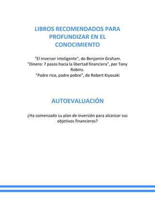 LIBROS RECOMENDADOS PARA
PROFUNDIZAR EN EL
CONOCIMIENTO
"El inversor inteligente", de Benjamin Graham.
"Dinero: 7 pasos hacia la libertad financiera", por Tony
Robins.
"Padre rico, padre pobre", de Robert Kiyosaki
AUTOEVALUACIÓN
¿Ha comenzado su plan de inversión para alcanzar sus
objetivos financieros?
 
