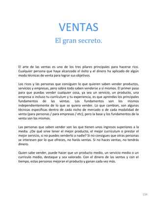 239
VENTAS
El gran secreto.
El arte de las ventas es uno de los tres pilares principales para hacerse rico.
Cualquier persona que haya alcanzado el éxito y el dinero ha aplicado de algún
modo técnicas de venta para lograr sus objetivos.
Los ricos y las personas que consiguen lo que quieren saben vender productos,
servicios y empresas, pero sobre todo saben venderse a sí mismos. El primer paso
para que puedas vender cualquier cosa, ya sea un servicio, un producto, una
empresa o incluso tu currículum y tu experiencia, es que aprendas los principales
fundamentos de las ventas. Los fundamentos son los mismos
independientemente de lo que se quiera vender. Lo que cambian, son algunas
técnicas específicas dentro de cada nicho de mercado o de cada modalidad de
venta (para personas / para empresas / etc), pero la base y los fundamentos de la
venta son los mismos.
Las personas que saben vender son las que tienen unos ingresos superiores a la
media. ¿De qué sirve tener el mejor producto, el mejor currículum o prestar el
mejor servicio, si no puedes venderlo a nadie? Si no consigues que otras personas
se interesen por lo que ofreces, no harás ventas. Si no haces ventas, no tendrás
dinero.
Quien sabe vender, puede hacer que un producto medio, un servicio medio o un
currículo medio, destaque y sea valorado. Con el dinero de las ventas y con el
tiempo, estas personas mejoran el producto y ganan cada vez más.
 