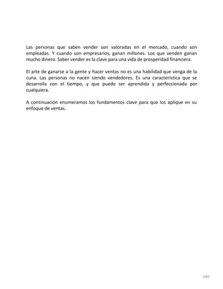 240
Las personas que saben vender son valoradas en el mercado, cuando son
empleadas. Y cuando son empresarios, ganan millones. Los que venden ganan
mucho dinero. Saber vender es la clave para una vida de prosperidad financiera.
El arte de ganarse a la gente y hacer ventas no es una habilidad que venga de la
cuna. Las personas no nacen siendo vendedores. Es una característica que se
desarrolla con el tiempo, y que puede ser aprendida y perfeccionada por
cualquiera.
A continuación enumeramos los fundamentos clave para que los aplique en su
enfoque de ventas.
 