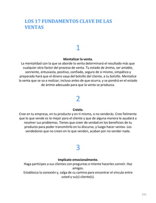 LOS 17 FUNDAMENTOS CLAVE DE LAS
VENTAS
241
1
Mentalizar la venta.
La mentalidad con la que se aborde la venta determinará el resultado más que
cualquier otro factor del proceso de venta. Tu estado de ánimo, ser amable,
sonriente, entusiasta, positivo, confiado, seguro de sí mismo, simpático y
preparado hará que el dinero vaya del bolsillo del cliente, a tu bolsillo. Mentalice
la venta que se va a realizar, incluso antes de que ocurra, y se pondrá en el estado
de ánimo adecuado para que la venta se produzca.
2
Créelo.
Cree en tu empresa, en tu producto y en ti mismo, o no venderás. Cree fielmente
que lo que vende es lo mejor para el cliente y que de alguna manera le ayudará a
resolver sus problemas. Tienes que creer de verdad en los beneficios de tu
producto para poder transmitirlo en tu discurso, y luego hacer ventas. Los
vendedores que no creen en lo que venden, acaban por no vender nada.
3
Implícate emocionalmente.
Haga partícipes a sus clientes con preguntas e intente hacerles sonreír. Haz
amigos.
Establezca la conexión y, salga de su camino para encontrar el vínculo entre
usted y su(s) cliente(s).
 