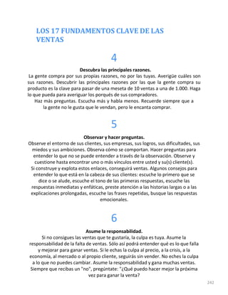 LOS 17 FUNDAMENTOS CLAVE DE LAS
VENTAS
242
4
Descubra las principales razones.
La gente compra por sus propias razones, no por las tuyas. Averigüe cuáles son
sus razones. Descubrir las principales razones por las que la gente compra su
producto es la clave para pasar de una meseta de 10 ventas a una de 1.000. Haga
lo que pueda para averiguar los porqués de sus compradores.
Haz más preguntas. Escucha más y habla menos. Recuerde siempre que a
la gente no le gusta que le vendan, pero le encanta comprar.
5
Observar y hacer preguntas.
Observe el entorno de sus clientes, sus empresas, sus logros, sus dificultades, sus
miedos y sus ambiciones. Observa cómo se comportan. Hacer preguntas para
entender lo que no se puede entender a través de la observación. Observe y
cuestione hasta encontrar uno o más vínculos entre usted y su(s) cliente(s).
Si construye y explota estos enlaces, conseguirá ventas. Algunos consejos para
entender lo que está en la cabeza de sus clientes: escuche lo primero que se
dice o se alude, escuche el tono de las primeras respuestas, escuche las
respuestas inmediatas y enfáticas, preste atención a las historias largas o a las
explicaciones prolongadas, escuche las frases repetidas, busque las respuestas
emocionales.
6
Asume la responsabilidad.
Si no consigues las ventas que te gustaría, la culpa es tuya. Asume la
responsabilidad de la falta de ventas. Sólo así podrá entender qué es lo que falla
y mejorar para ganar ventas. Si le echas la culpa al precio, a la crisis, a la
economía, al mercado o al propio cliente, seguirás sin vender. No eches la culpa
a lo que no puedes cambiar. Asume la responsabilidad y gana muchas ventas.
Siempre que recibas un "no", pregúntate: "¿Qué puedo hacer mejor la próxima
vez para ganar la venta?
 