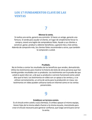 LOS 17 FUNDAMENTOS CLAVE DE LAS
VENTAS
243
7
Merece la venta.
Si realiza una venta, ganará una comisión. Si haces un amigo, ganarás una
fortuna. Si vende para ayudar al cliente, en lugar de simplemente forzar la
compra, creará una legión de compradores fieles. Ayude a sus clientes a
construir, ganar, producir y obtener beneficios, y ganará más y más ventas.
Además de comprarle más, los clientes fieles recomiendan a otros, que también
le comprarán a usted.
8
Pruébalo.
No te limites a contar los resultados de los beneficios que vendes, demuéstralo.
Utilice los testimonios para mostrar la historia de éxito de otras personas que han
tenido grandes resultados con su producto. Los testimonios son la prueba de que
usted es quien dice ser, y de que su producto o servicio funcionará como usted
dice que lo hará. Los testimonios en vídeo son un apoyo a las ventas y, si se
utilizan correctamente, un arma de venta para la producción en masa. Los
testimonios en vídeo pueden utilizarse tanto en Internet como en las ventas
presenciales.
9
Establecer un terreno común.
Es el vínculo entre usted y su(s) cliente(s). Si ambos apoyan al mismo equipo,
tienen hijos de la misma edad o fueron a la misma escuela, menciónelo para
crear el vínculo necesario para generar confianza, que luego servirá para cerrar
la venta.
 