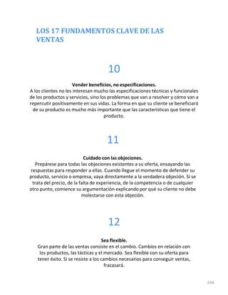 LOS 17 FUNDAMENTOS CLAVE DE LAS
VENTAS
244
10
Vender beneficios, no especificaciones.
A los clientes no les interesan mucho las especificaciones técnicas y funcionales
de los productos y servicios, sino los problemas que van a resolver y cómo van a
repercutir positivamente en sus vidas. La forma en que su cliente se beneficiará
de su producto es mucho más importante que las características que tiene el
producto.
11
Cuidado con las objeciones.
Prepárese para todas las objeciones existentes a su oferta, ensayando las
respuestas para responder a ellas. Cuando llegue el momento de defender su
producto, servicio o empresa, vaya directamente a la verdadera objeción. Si se
trata del precio, de la falta de experiencia, de la competencia o de cualquier
otro punto, comience su argumentación explicando por qué su cliente no debe
molestarse con esta objeción.
12
Sea flexible.
Gran parte de las ventas consiste en el cambio. Cambios en relación con
los productos, las tácticas y el mercado. Sea flexible con su oferta para
tener éxito. Si se resiste a los cambios necesarios para conseguir ventas,
fracasará.
 